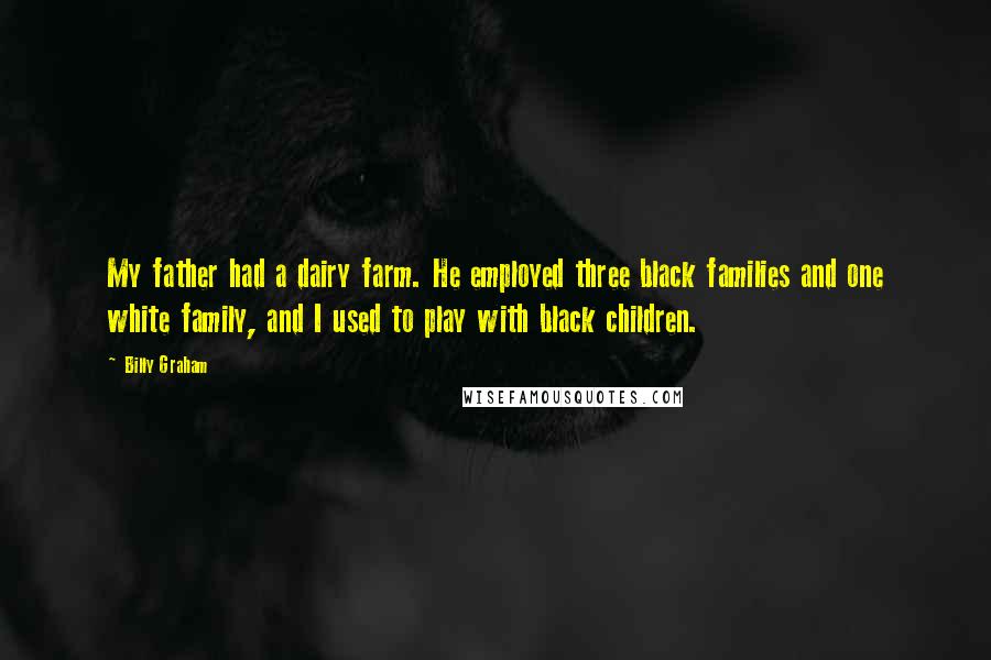 Billy Graham Quotes: My father had a dairy farm. He employed three black families and one white family, and I used to play with black children.