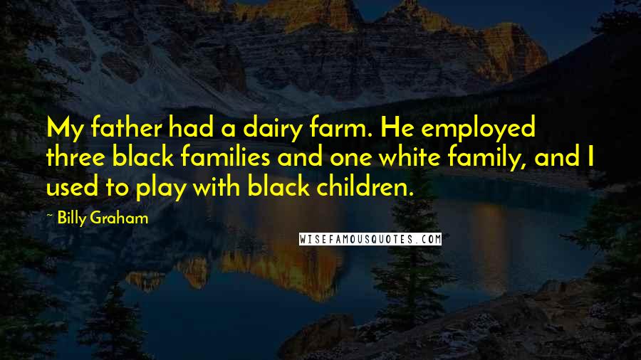 Billy Graham Quotes: My father had a dairy farm. He employed three black families and one white family, and I used to play with black children.