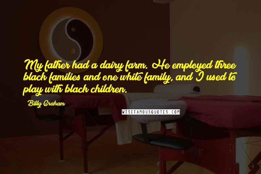 Billy Graham Quotes: My father had a dairy farm. He employed three black families and one white family, and I used to play with black children.