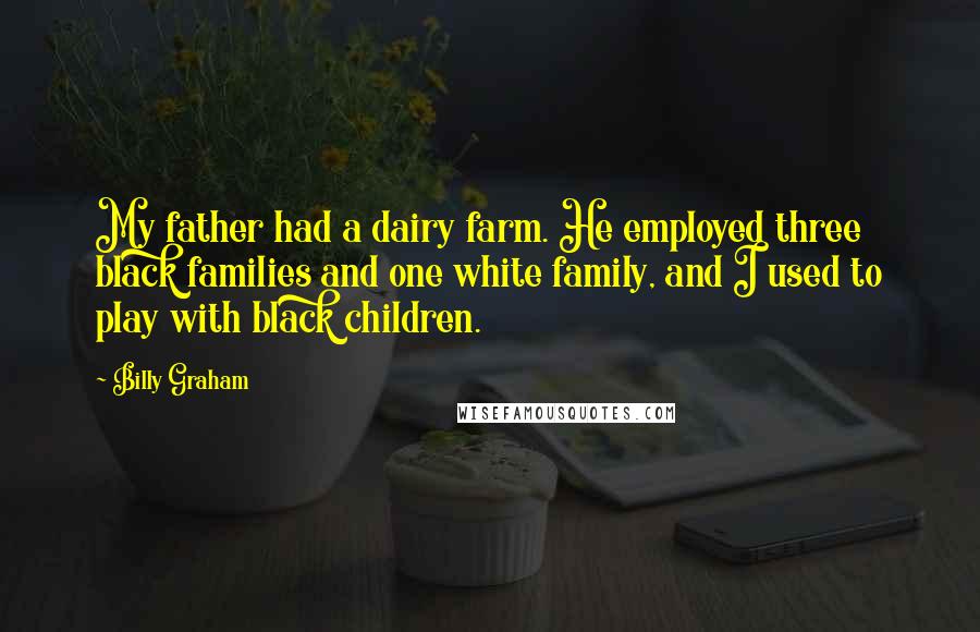 Billy Graham Quotes: My father had a dairy farm. He employed three black families and one white family, and I used to play with black children.