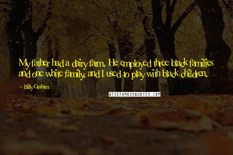 Billy Graham Quotes: My father had a dairy farm. He employed three black families and one white family, and I used to play with black children.