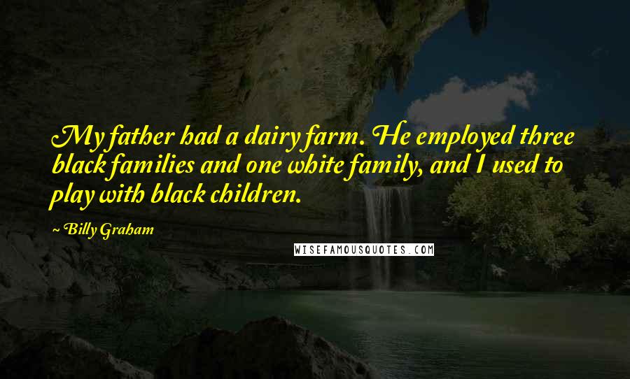 Billy Graham Quotes: My father had a dairy farm. He employed three black families and one white family, and I used to play with black children.