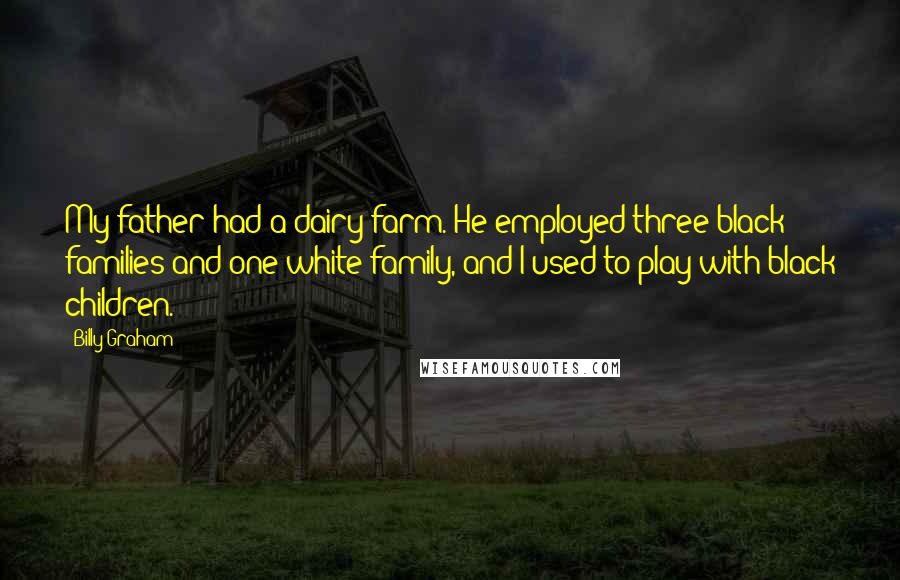 Billy Graham Quotes: My father had a dairy farm. He employed three black families and one white family, and I used to play with black children.