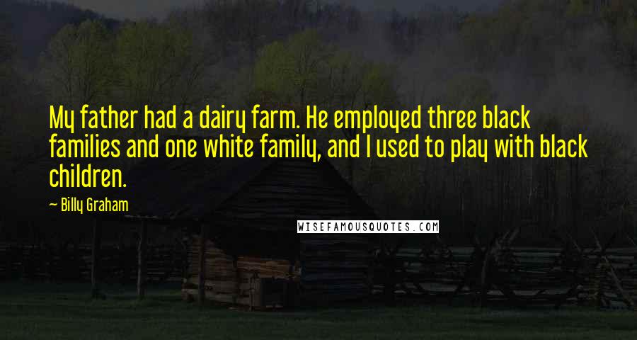 Billy Graham Quotes: My father had a dairy farm. He employed three black families and one white family, and I used to play with black children.