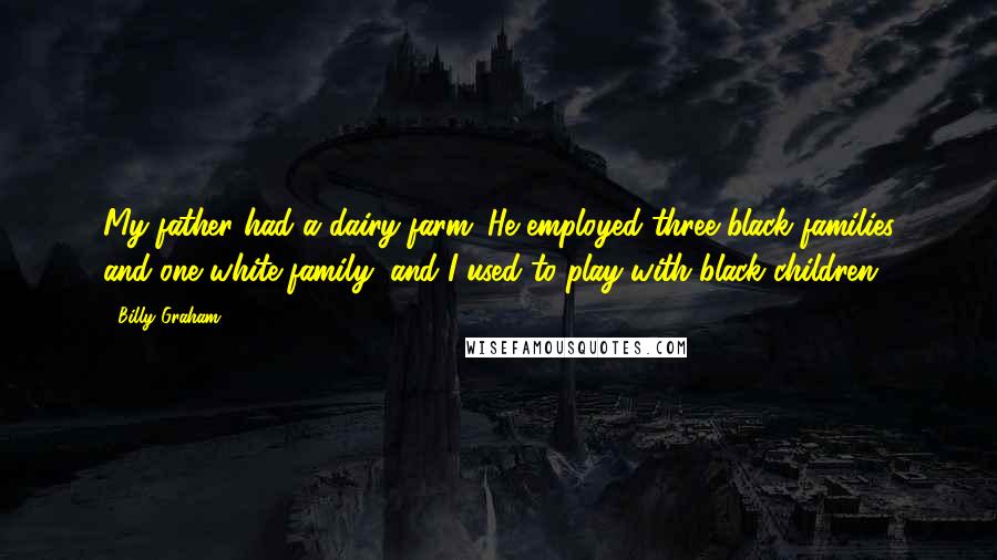 Billy Graham Quotes: My father had a dairy farm. He employed three black families and one white family, and I used to play with black children.