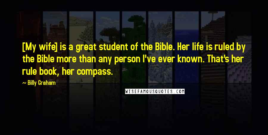 Billy Graham Quotes: [My wife] is a great student of the Bible. Her life is ruled by the Bible more than any person I've ever known. That's her rule book, her compass.