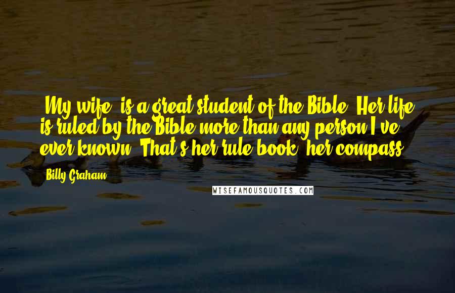 Billy Graham Quotes: [My wife] is a great student of the Bible. Her life is ruled by the Bible more than any person I've ever known. That's her rule book, her compass.