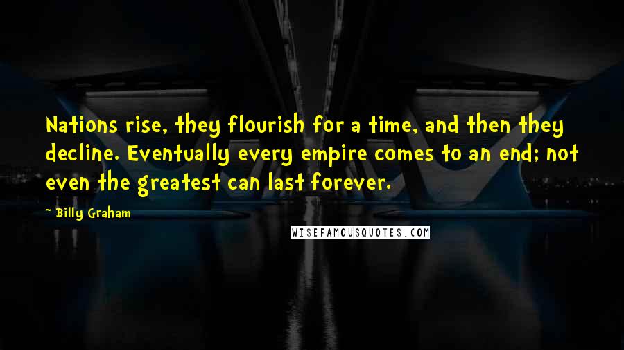 Billy Graham Quotes: Nations rise, they flourish for a time, and then they decline. Eventually every empire comes to an end; not even the greatest can last forever.