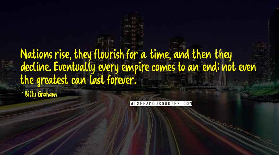 Billy Graham Quotes: Nations rise, they flourish for a time, and then they decline. Eventually every empire comes to an end; not even the greatest can last forever.