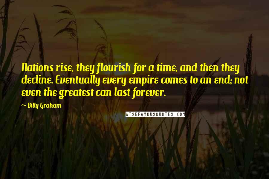 Billy Graham Quotes: Nations rise, they flourish for a time, and then they decline. Eventually every empire comes to an end; not even the greatest can last forever.