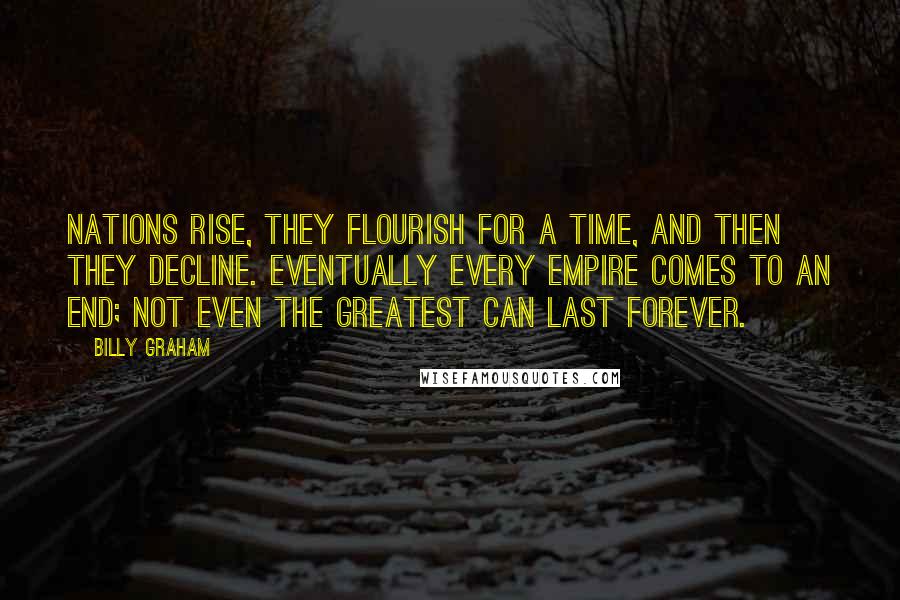 Billy Graham Quotes: Nations rise, they flourish for a time, and then they decline. Eventually every empire comes to an end; not even the greatest can last forever.