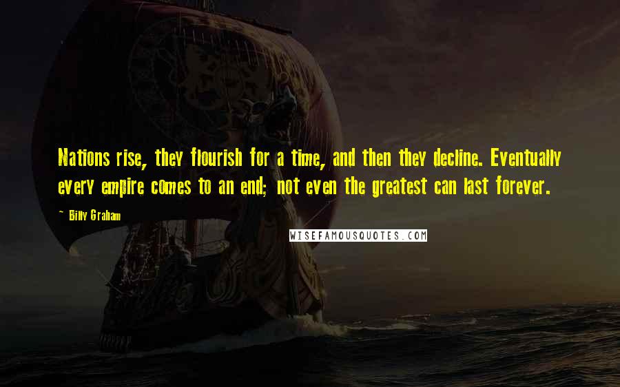 Billy Graham Quotes: Nations rise, they flourish for a time, and then they decline. Eventually every empire comes to an end; not even the greatest can last forever.