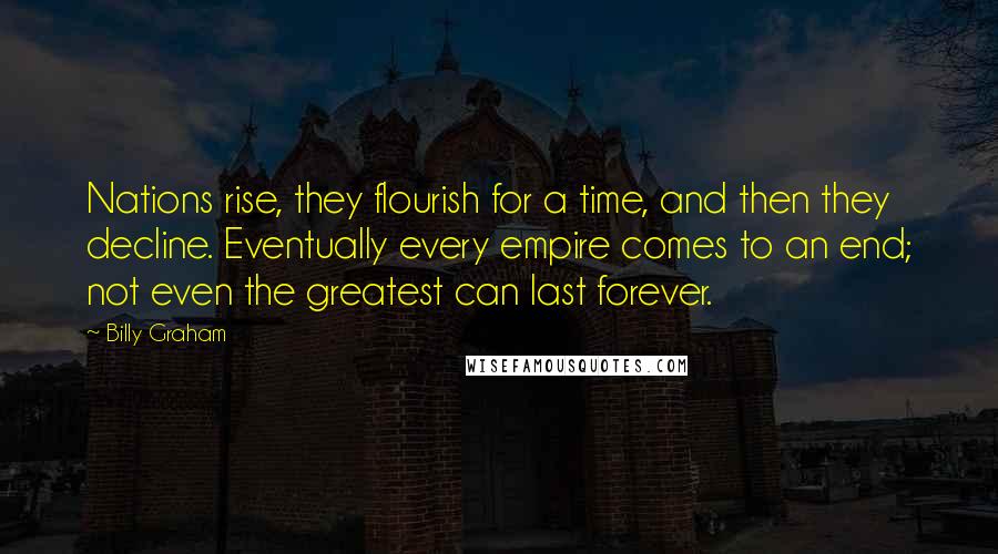 Billy Graham Quotes: Nations rise, they flourish for a time, and then they decline. Eventually every empire comes to an end; not even the greatest can last forever.