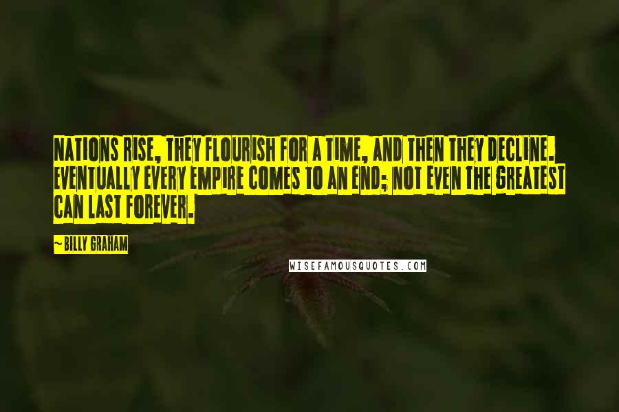 Billy Graham Quotes: Nations rise, they flourish for a time, and then they decline. Eventually every empire comes to an end; not even the greatest can last forever.