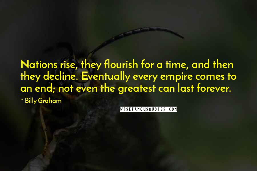 Billy Graham Quotes: Nations rise, they flourish for a time, and then they decline. Eventually every empire comes to an end; not even the greatest can last forever.