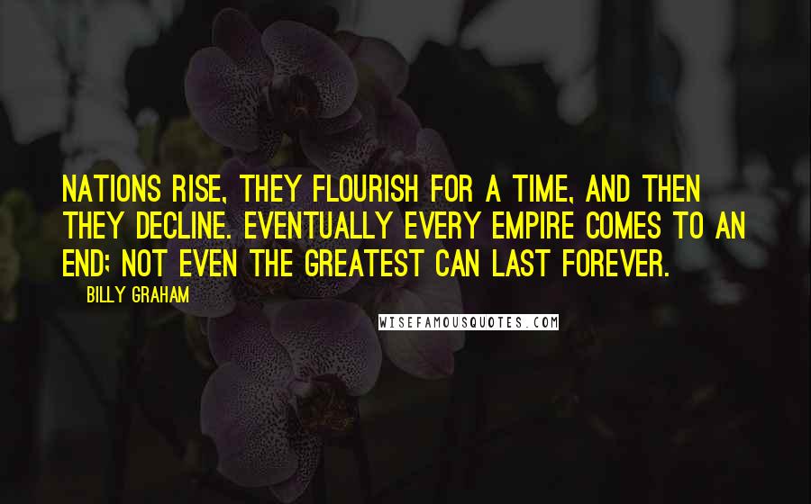 Billy Graham Quotes: Nations rise, they flourish for a time, and then they decline. Eventually every empire comes to an end; not even the greatest can last forever.