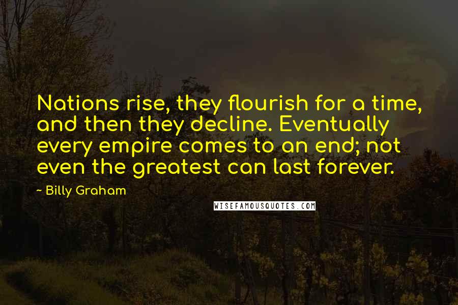 Billy Graham Quotes: Nations rise, they flourish for a time, and then they decline. Eventually every empire comes to an end; not even the greatest can last forever.