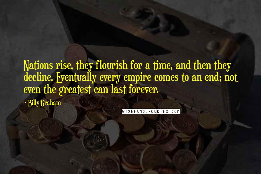 Billy Graham Quotes: Nations rise, they flourish for a time, and then they decline. Eventually every empire comes to an end; not even the greatest can last forever.