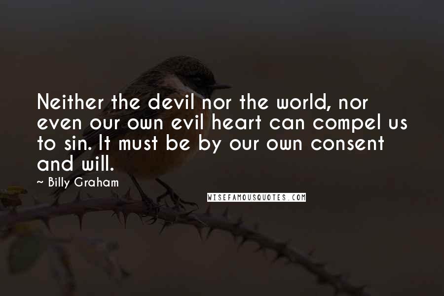 Billy Graham Quotes: Neither the devil nor the world, nor even our own evil heart can compel us to sin. It must be by our own consent and will.