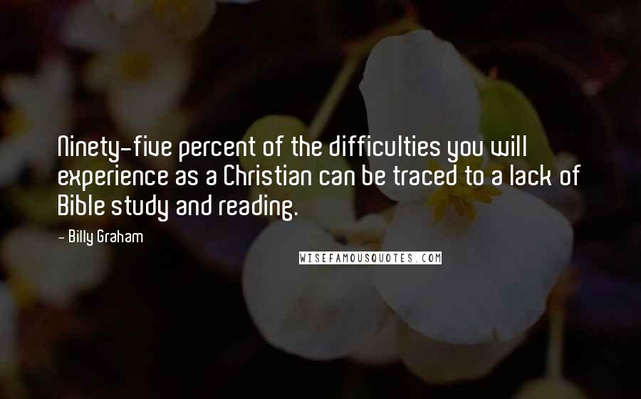 Billy Graham Quotes: Ninety-five percent of the difficulties you will experience as a Christian can be traced to a lack of Bible study and reading.