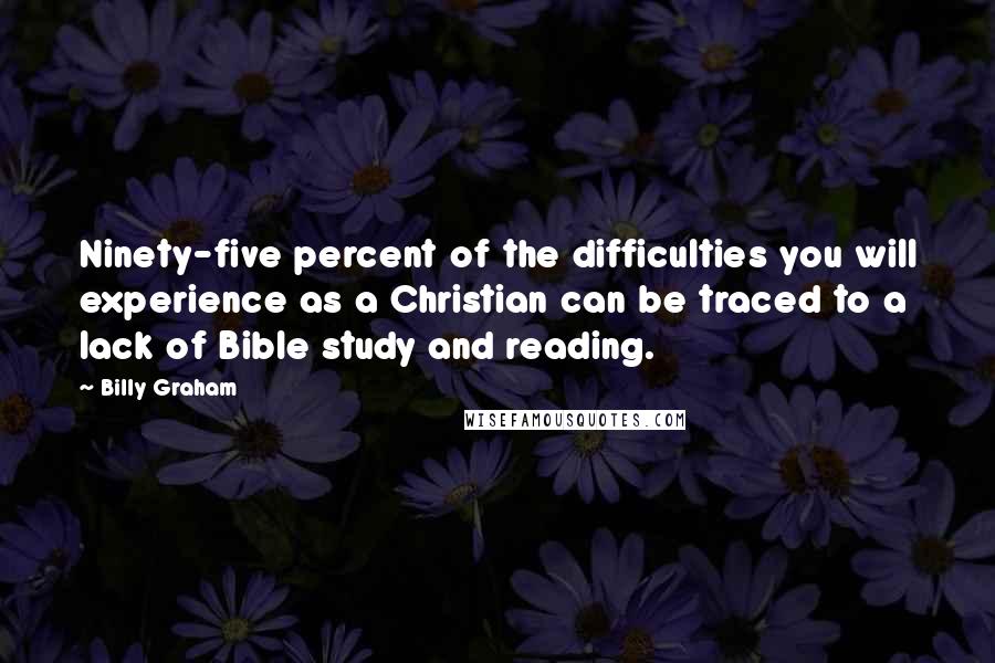 Billy Graham Quotes: Ninety-five percent of the difficulties you will experience as a Christian can be traced to a lack of Bible study and reading.