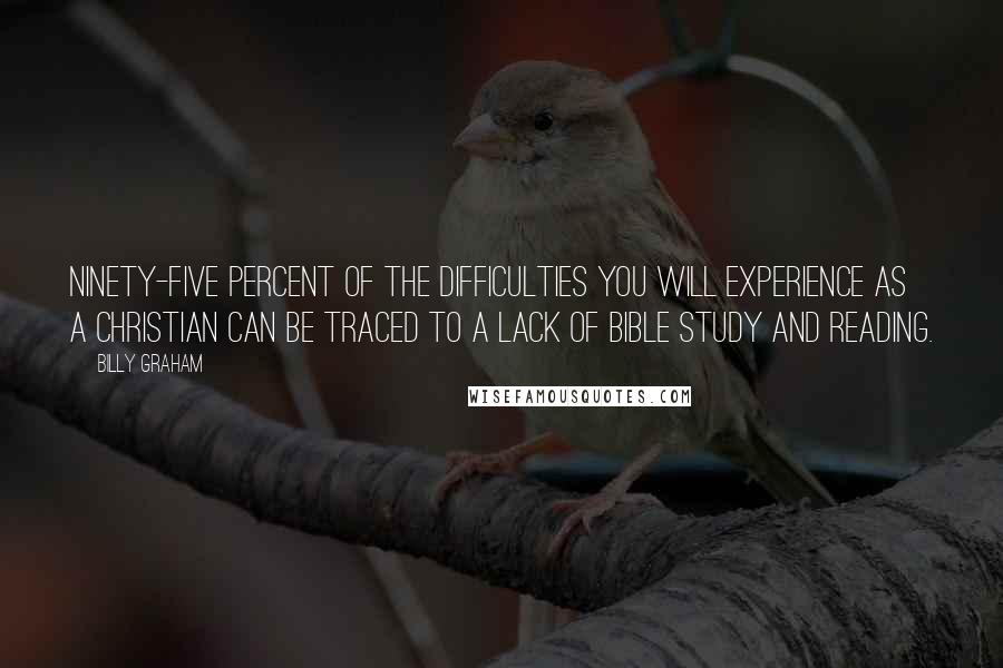 Billy Graham Quotes: Ninety-five percent of the difficulties you will experience as a Christian can be traced to a lack of Bible study and reading.