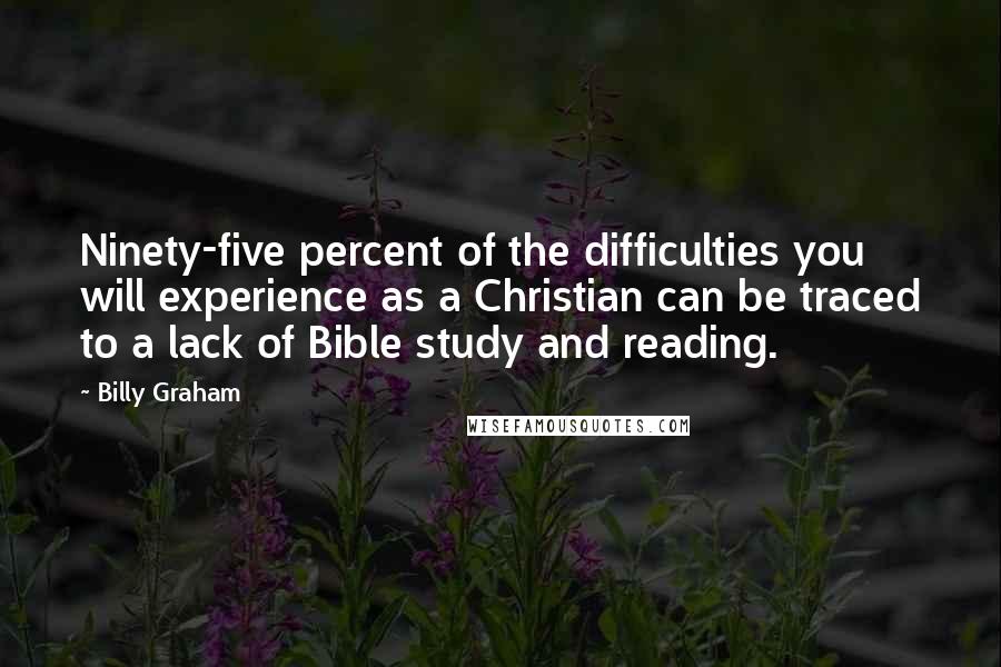 Billy Graham Quotes: Ninety-five percent of the difficulties you will experience as a Christian can be traced to a lack of Bible study and reading.