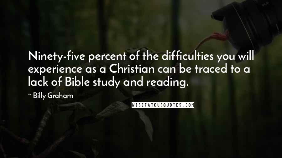 Billy Graham Quotes: Ninety-five percent of the difficulties you will experience as a Christian can be traced to a lack of Bible study and reading.