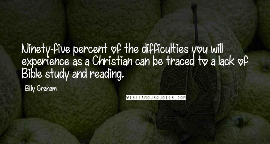Billy Graham Quotes: Ninety-five percent of the difficulties you will experience as a Christian can be traced to a lack of Bible study and reading.