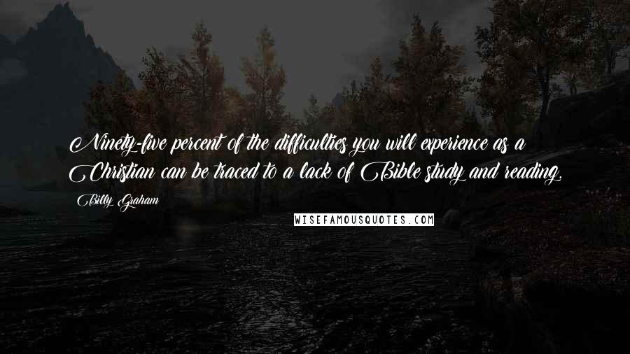 Billy Graham Quotes: Ninety-five percent of the difficulties you will experience as a Christian can be traced to a lack of Bible study and reading.