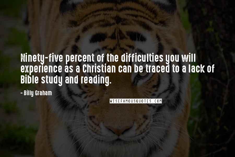 Billy Graham Quotes: Ninety-five percent of the difficulties you will experience as a Christian can be traced to a lack of Bible study and reading.