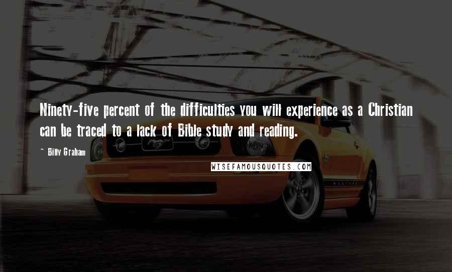 Billy Graham Quotes: Ninety-five percent of the difficulties you will experience as a Christian can be traced to a lack of Bible study and reading.