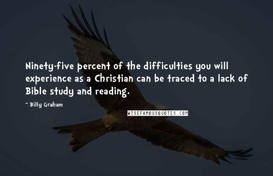 Billy Graham Quotes: Ninety-five percent of the difficulties you will experience as a Christian can be traced to a lack of Bible study and reading.