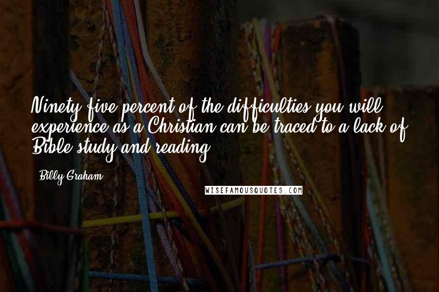 Billy Graham Quotes: Ninety-five percent of the difficulties you will experience as a Christian can be traced to a lack of Bible study and reading.