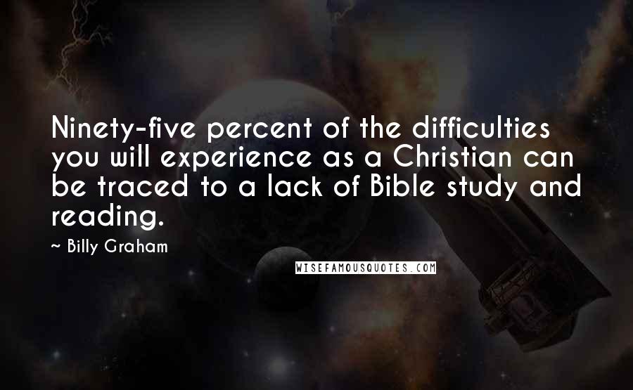 Billy Graham Quotes: Ninety-five percent of the difficulties you will experience as a Christian can be traced to a lack of Bible study and reading.