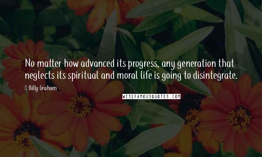 Billy Graham Quotes: No matter how advanced its progress, any generation that neglects its spiritual and moral life is going to disintegrate.