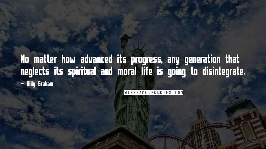 Billy Graham Quotes: No matter how advanced its progress, any generation that neglects its spiritual and moral life is going to disintegrate.