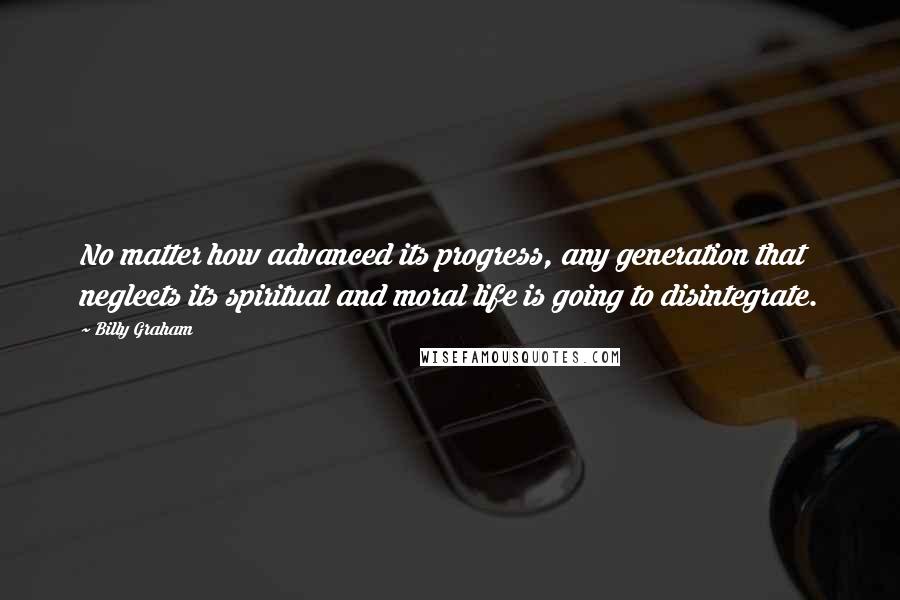 Billy Graham Quotes: No matter how advanced its progress, any generation that neglects its spiritual and moral life is going to disintegrate.