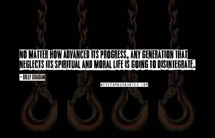 Billy Graham Quotes: No matter how advanced its progress, any generation that neglects its spiritual and moral life is going to disintegrate.