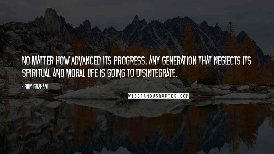 Billy Graham Quotes: No matter how advanced its progress, any generation that neglects its spiritual and moral life is going to disintegrate.