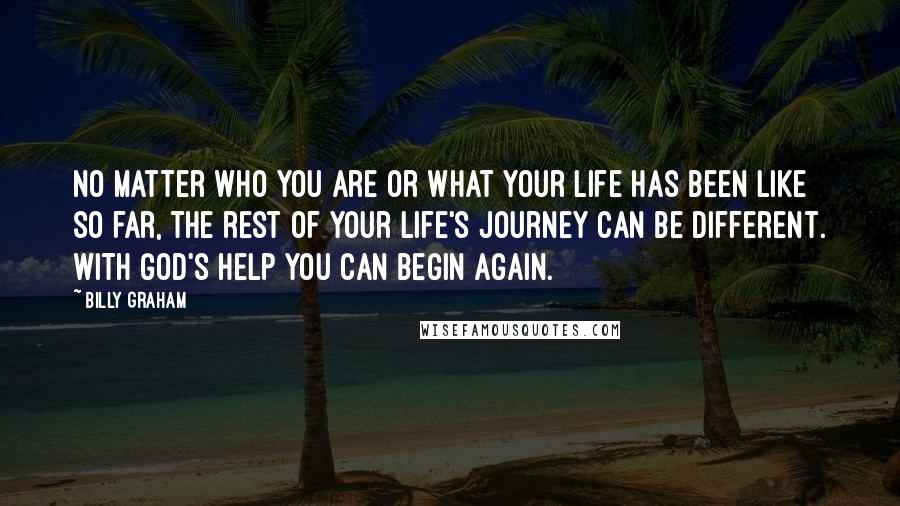 Billy Graham Quotes: No matter who you are or what your life has been like so far, the rest of your life's journey can be different. With God's help you can begin again.