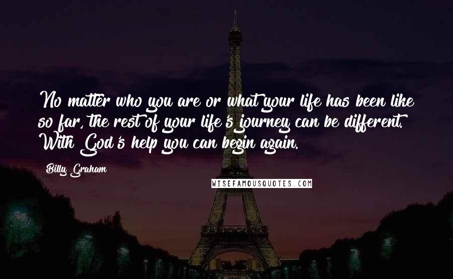 Billy Graham Quotes: No matter who you are or what your life has been like so far, the rest of your life's journey can be different. With God's help you can begin again.