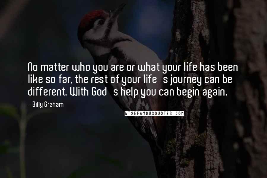 Billy Graham Quotes: No matter who you are or what your life has been like so far, the rest of your life's journey can be different. With God's help you can begin again.