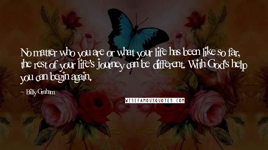 Billy Graham Quotes: No matter who you are or what your life has been like so far, the rest of your life's journey can be different. With God's help you can begin again.