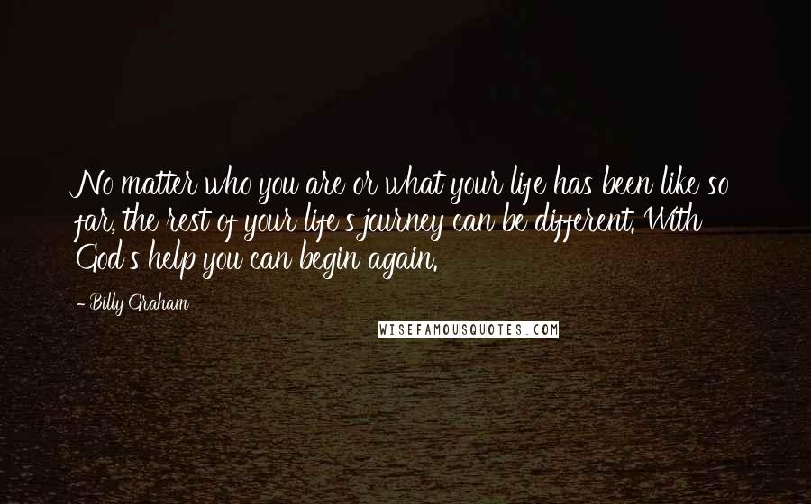 Billy Graham Quotes: No matter who you are or what your life has been like so far, the rest of your life's journey can be different. With God's help you can begin again.