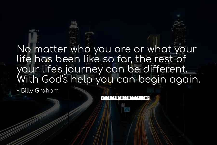 Billy Graham Quotes: No matter who you are or what your life has been like so far, the rest of your life's journey can be different. With God's help you can begin again.