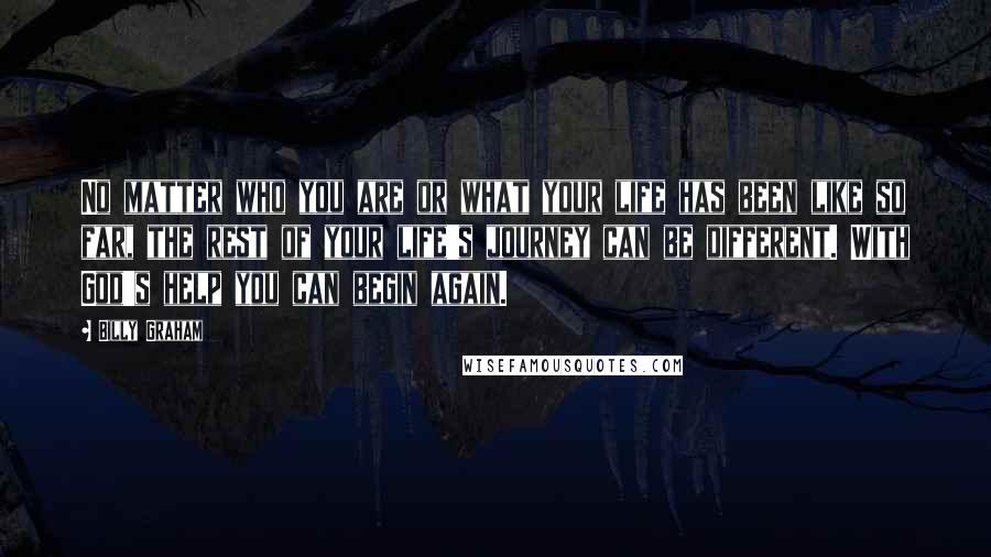 Billy Graham Quotes: No matter who you are or what your life has been like so far, the rest of your life's journey can be different. With God's help you can begin again.