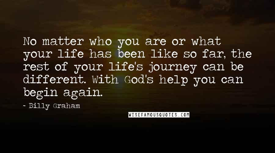 Billy Graham Quotes: No matter who you are or what your life has been like so far, the rest of your life's journey can be different. With God's help you can begin again.