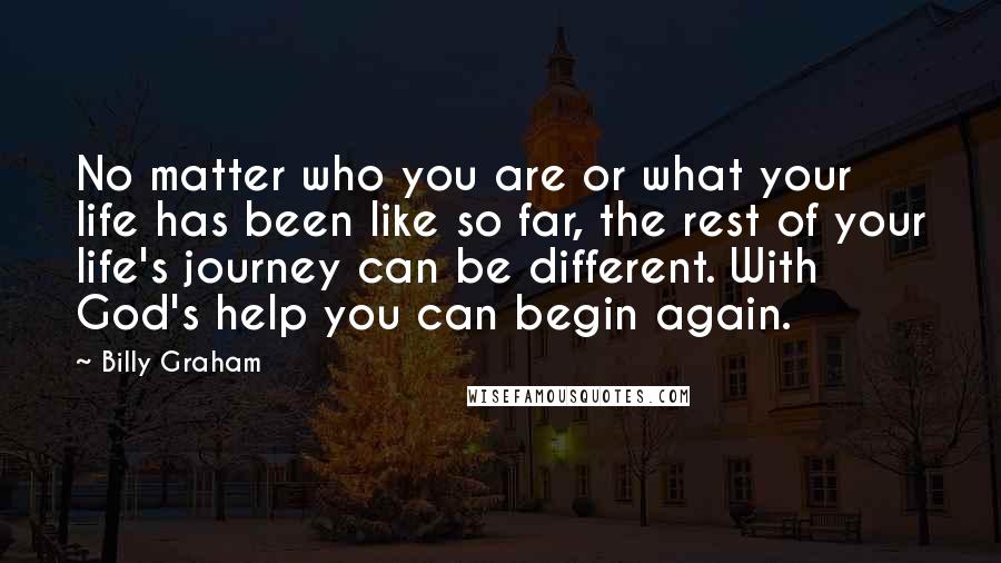 Billy Graham Quotes: No matter who you are or what your life has been like so far, the rest of your life's journey can be different. With God's help you can begin again.