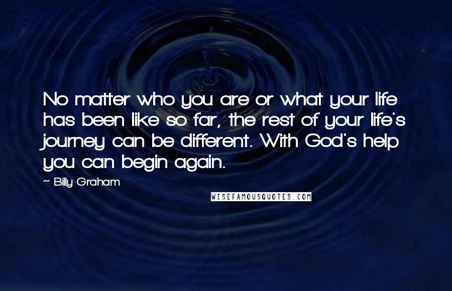 Billy Graham Quotes: No matter who you are or what your life has been like so far, the rest of your life's journey can be different. With God's help you can begin again.